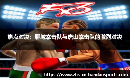 焦点对决:聊城拳击队与唐山拳击队的激烈对决